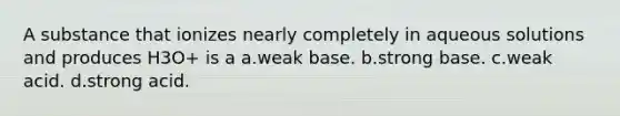 A substance that ionizes nearly completely in aqueous solutions and produces H3O+ is a a.weak base. b.strong base. c.weak acid. d.strong acid.