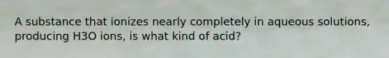 A substance that ionizes nearly completely in aqueous solutions, producing H3O ions, is what kind of acid?