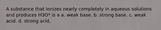 A substance that ionizes nearly completely in aqueous solutions and produces H3O* is a a. weak base. b. strong base. c. weak acid. d. strong acid,