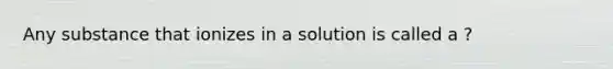 Any substance that ionizes in a solution is called a ?