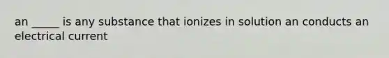 an _____ is any substance that ionizes in solution an conducts an electrical current