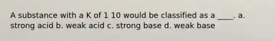 A substance with a K of 1 10 would be classified as a ____. a. strong acid b. weak acid c. strong base d. weak base