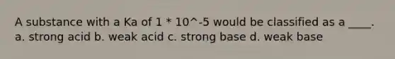 A substance with a Ka of 1 * 10^-5 would be classified as a ____. a. strong acid b. weak acid c. strong base d. weak base