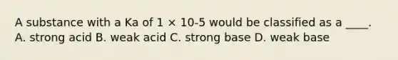 A substance with a Ka of 1 × 10-5 would be classified as a ____. A. strong acid B. weak acid C. strong base D. weak base