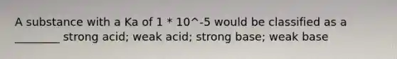 A substance with a Ka of 1 * 10^-5 would be classified as a ________ strong acid; weak acid; strong base; weak base