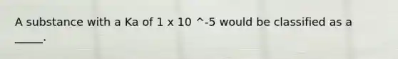 A substance with a Ka of 1 x 10 ^-5 would be classified as a _____.