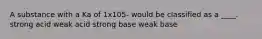 A substance with a Ka of 1x105- would be classified as a ____. strong acid weak acid strong base weak base