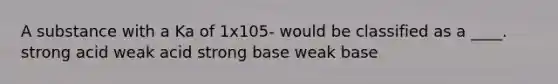 A substance with a Ka of 1x105- would be classified as a ____. strong acid weak acid strong base weak base