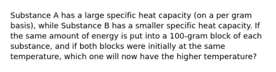 Substance A has a large specific heat capacity (on a per gram basis), while Substance B has a smaller specific heat capacity. If the same amount of energy is put into a 100-gram block of each substance, and if both blocks were initially at the same temperature, which one will now have the higher temperature?