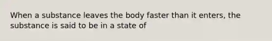 When a substance leaves the body faster than it enters, the substance is said to be in a state of