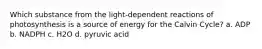 Which substance from the light-dependent reactions of photosynthesis is a source of energy for the Calvin Cycle? a. ADP b. NADPH c. H2O d. pyruvic acid