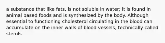 a substance that like fats, is not soluble in water; it is found in animal based foods and is synthesized by the body. Although essential to functioning cholesterol circulating in <a href='https://www.questionai.com/knowledge/k7oXMfj7lk-the-blood' class='anchor-knowledge'>the blood</a> can accumulate on the inner walls of <a href='https://www.questionai.com/knowledge/kZJ3mNKN7P-blood-vessels' class='anchor-knowledge'>blood vessels</a>, technically called sterols