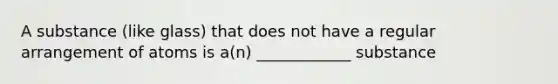 A substance (like glass) that does not have a regular arrangement of atoms is a(n) ____________ substance