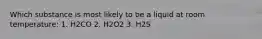 Which substance is most likely to be a liquid at room temperature: 1. H2CO 2. H2O2 3. H2S