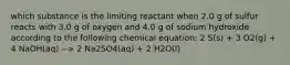 which substance is the limiting reactant when 2.0 g of sulfur reacts with 3.0 g of oxygen and 4.0 g of sodium hydroxide according to the following chemical equation: 2 S(s) + 3 O2(g) + 4 NaOH(aq) --> 2 Na2SO4(aq) + 2 H2O(l)