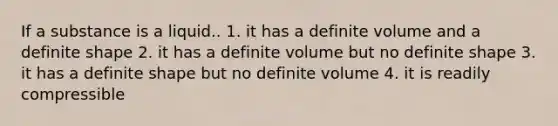 If a substance is a liquid.. 1. it has a definite volume and a definite shape 2. it has a definite volume but no definite shape 3. it has a definite shape but no definite volume 4. it is readily compressible