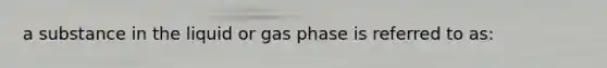 a substance in the liquid or gas phase is referred to as: