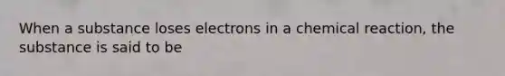 When a substance loses electrons in a chemical reaction, the substance is said to be