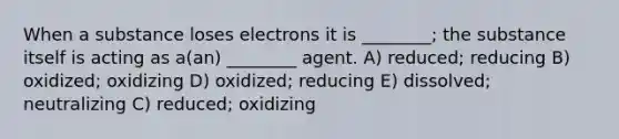 When a substance loses electrons it is ________; the substance itself is acting as a(an) ________ agent. A) reduced; reducing B) oxidized; oxidizing D) oxidized; reducing E) dissolved; neutralizing C) reduced; oxidizing