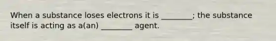 When a substance loses electrons it is ________; the substance itself is acting as a(an) ________ agent.