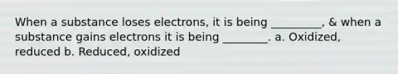 When a substance loses electrons, it is being _________, & when a substance gains electrons it is being ________. a. Oxidized, reduced b. Reduced, oxidized