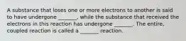 A substance that loses one or more electrons to another is said to have undergone _______, while the substance that received the electrons in this reaction has undergone _______. The entire, coupled reaction is called a _______ reaction.