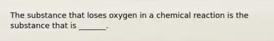 The substance that loses oxygen in a chemical reaction is the substance that is _______.