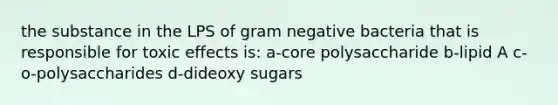 the substance in the LPS of gram negative bacteria that is responsible for toxic effects is: a-core polysaccharide b-lipid A c-o-polysaccharides d-dideoxy sugars