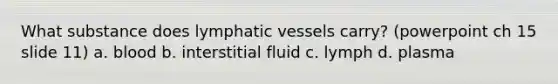 What substance does <a href='https://www.questionai.com/knowledge/ki6sUebkzn-lymphatic-vessels' class='anchor-knowledge'>lymphatic vessels</a> carry? (powerpoint ch 15 slide 11) a. blood b. interstitial fluid c. lymph d. plasma