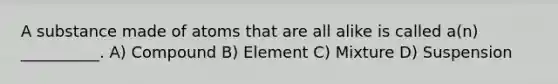 A substance made of atoms that are all alike is called a(n) __________. A) Compound B) Element C) Mixture D) Suspension