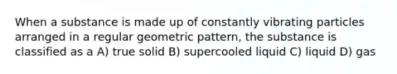 When a substance is made up of constantly vibrating particles arranged in a regular geometric pattern, the substance is classified as a A) true solid B) supercooled liquid C) liquid D) gas