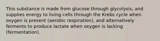 This substance is made from glucose through glycolysis, and supplies energy to living cells through the <a href='https://www.questionai.com/knowledge/kqfW58SNl2-krebs-cycle' class='anchor-knowledge'>krebs cycle</a> when oxygen is present (<a href='https://www.questionai.com/knowledge/kyxGdbadrV-aerobic-respiration' class='anchor-knowledge'>aerobic respiration</a>), and alternatively ferments to produce lactate when oxygen is lacking (fermentation).