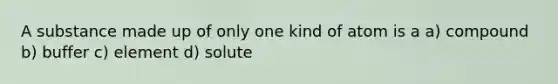 A substance made up of only one kind of atom is a a) compound b) buffer c) element d) solute