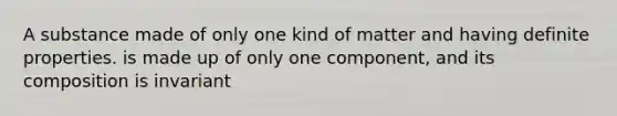 A substance made of only one kind of matter and having definite properties. is made up of only one component, and its composition is invariant