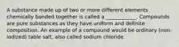 A substance made up of two or more different elements chemically bonded together is called a ____________. Compounds are pure substances as they have uniform and definite composition. An example of a compound would be ordinary (non-iodized) table salt, also called sodium chloride.