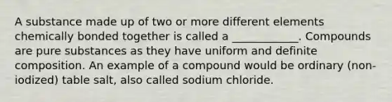 A substance made up of two or more different elements chemically bonded together is called a ____________. Compounds are pure substances as they have uniform and definite composition. An example of a compound would be ordinary (non-iodized) table salt, also called sodium chloride.