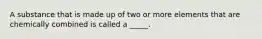 A substance that is made up of two or more elements that are chemically combined is called a _____.