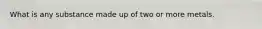What is any substance made up of two or more metals.