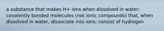 a substance that makes H+ ions when dissolved in water; covalently bonded molecules (not ionic compounds) that, when dissolved in water, dissociate into ions; consist of hydrogen