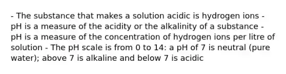 - The substance that makes a solution acidic is hydrogen ions - pH is a measure of the acidity or the alkalinity of a substance - pH is a measure of the concentration of hydrogen ions per litre of solution - The pH scale is from 0 to 14: a pH of 7 is neutral (pure water); above 7 is alkaline and below 7 is acidic