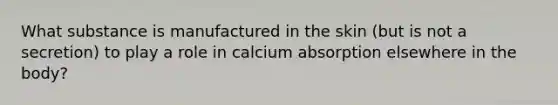 What substance is manufactured in the skin (but is not a secretion) to play a role in calcium absorption elsewhere in the body?