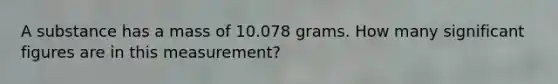 A substance has a mass of 10.078 grams. How many significant figures are in this measurement?