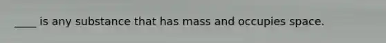 ____ is any substance that has mass and occupies space.