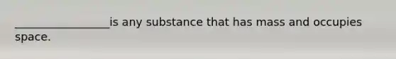 _________________is any substance that has mass and occupies space.