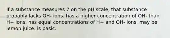 If a substance measures 7 on the pH scale, that substance probably lacks OH- ions. has a higher concentration of OH- than H+ ions. has equal concentrations of H+ and OH- ions. may be lemon juice. is basic.