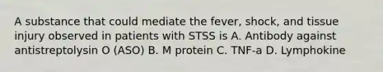 A substance that could mediate the fever, shock, and tissue injury observed in patients with STSS is A. Antibody against antistreptolysin O (ASO) B. M protein C. TNF-a D. Lymphokine