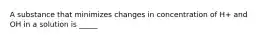 A substance that minimizes changes in concentration of H+ and OH in a solution is _____