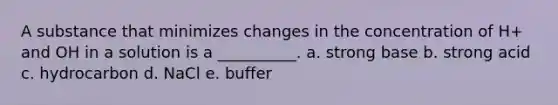 A substance that minimizes changes in the concentration of H+ and OH in a solution is a __________. a. strong base b. strong acid c. hydrocarbon d. NaCl e. buffer