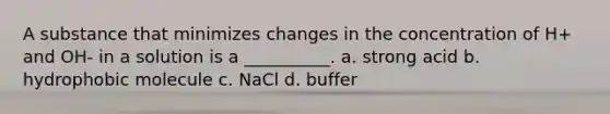 A substance that minimizes changes in the concentration of H+ and OH- in a solution is a __________. a. strong acid b. hydrophobic molecule c. NaCl d. buffer