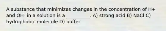 A substance that minimizes changes in the concentration of H+ and OH- in a solution is a __________. A) strong acid B) NaCl C) hydrophobic molecule D) buffer